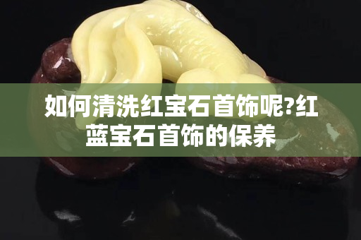 如何清洗红宝石首饰呢?红蓝宝石首饰的保养