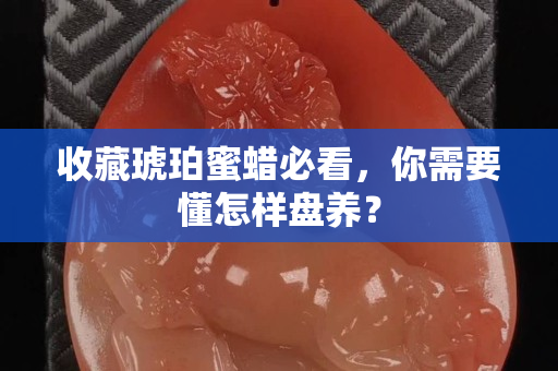 收藏琥珀蜜蜡必看，你需要懂怎样盘养？