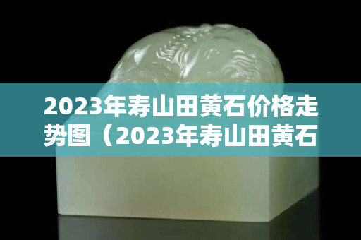 2023年寿山田黄石价格走势图（2023年寿山田黄石价格走势图表）