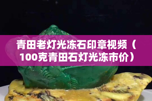 青田老灯光冻石印章视频（100克青田石灯光冻市价）