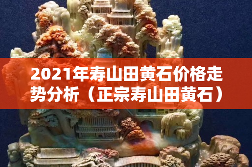 2021年寿山田黄石价格走势分析（正宗寿山田黄石）