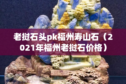 老挝石头pk福州寿山石（2021年福州老挝石价格）