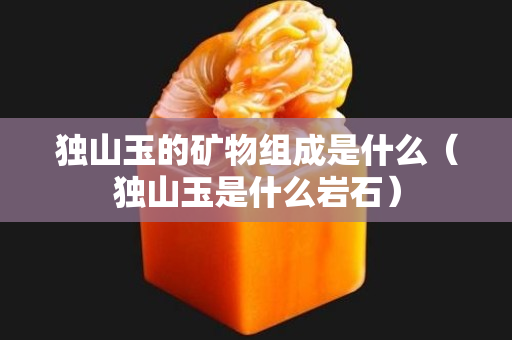 独山玉的矿物组成是什么（独山玉是什么岩石）