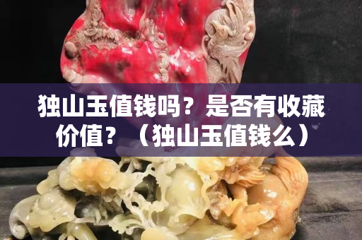 独山玉值钱吗？是否有收藏价值？（独山玉值钱么）