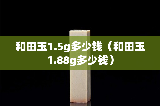 和田玉1.5g多少钱（和田玉1.88g多少钱）