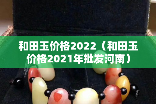 和田玉价格2022（和田玉价格2021年批发河南）