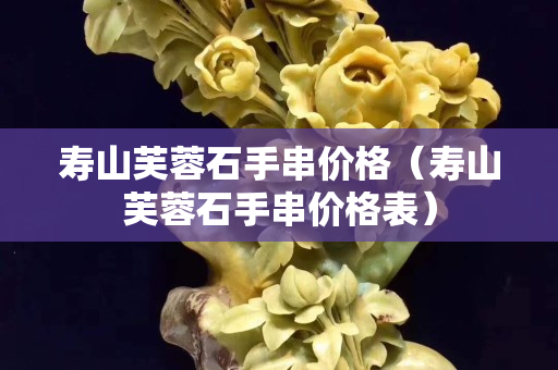 寿山芙蓉石手串价格（寿山芙蓉石手串价格表）