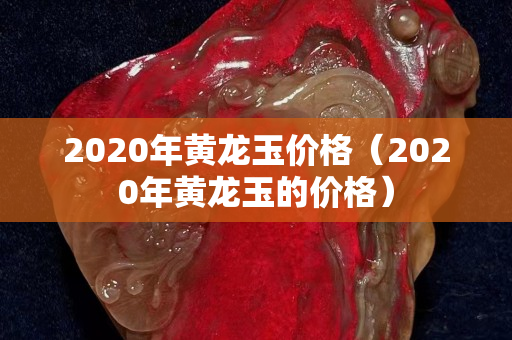 2020年黄龙玉价格（2020年黄龙玉的价格）