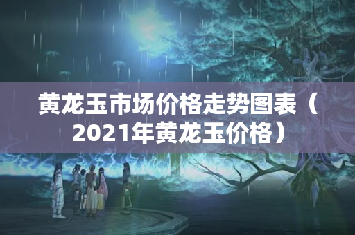 黄龙玉市场价格走势图表（2021年黄龙玉价格）