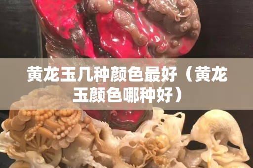 黄龙玉几种颜色最好（黄龙玉颜色哪种好）