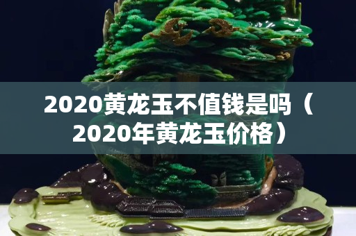 2020黄龙玉不值钱是吗（2020年黄龙玉价格）