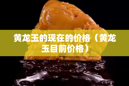 黄龙玉的现在的价格（黄龙玉目前价格）