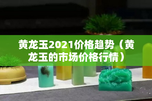 黄龙玉2021价格趋势（黄龙玉的市场价格行情）