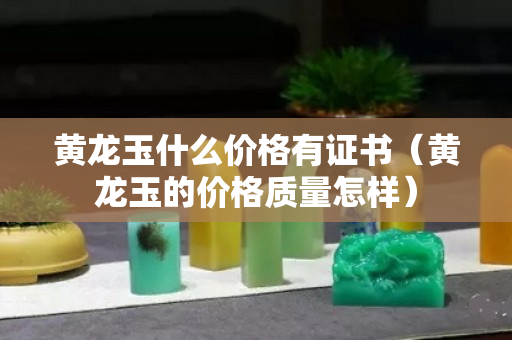 黄龙玉什么价格有证书（黄龙玉的价格质量怎样）