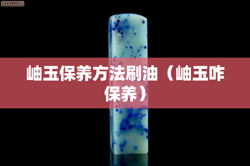 岫玉保养方法刷油（岫玉咋保养）