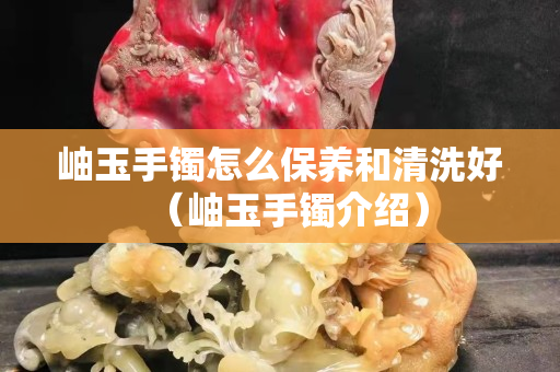 岫玉手镯怎么保养和清洗好（岫玉手镯介绍）