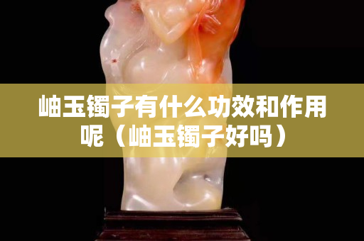 岫玉镯子有什么功效和作用呢（岫玉镯子好吗）