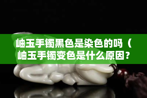 岫玉手镯黑色是染色的吗（岫玉手镯变色是什么原因？）