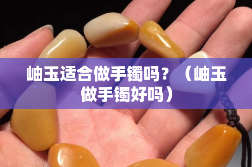 岫玉适合做手镯吗？（岫玉做手镯好吗）