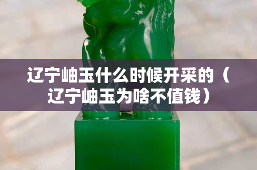 辽宁岫玉什么时候开采的（辽宁岫玉为啥不值钱）