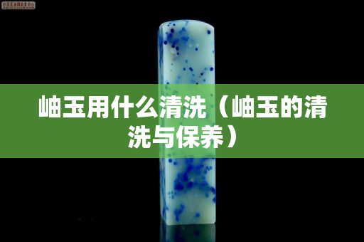 岫玉用什么清洗（岫玉的清洗与保养）