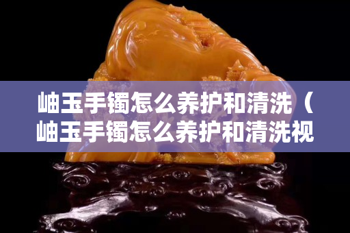 岫玉手镯怎么养护和清洗（岫玉手镯怎么养护和清洗视频）