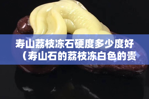 寿山荔枝冻石硬度多少度好（寿山石的荔枝冻白色的贵不贵）