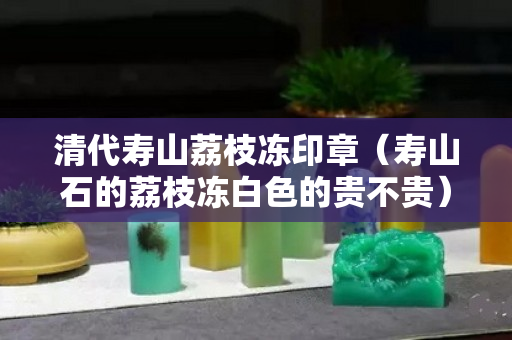 清代寿山荔枝冻印章（寿山石的荔枝冻白色的贵不贵）