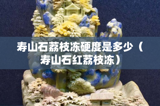 寿山石荔枝冻硬度是多少（寿山石红荔枝冻）