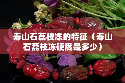 寿山石荔枝冻的特征（寿山石荔枝冻硬度是多少）