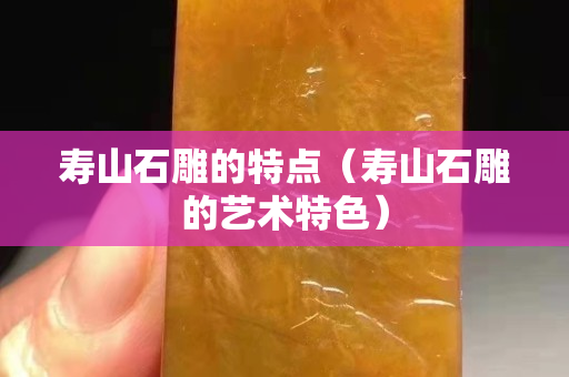 寿山石雕的特点（寿山石雕的艺术特色）