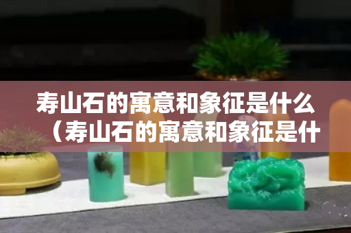 寿山石的寓意和象征是什么（寿山石的寓意和象征是什么呢）