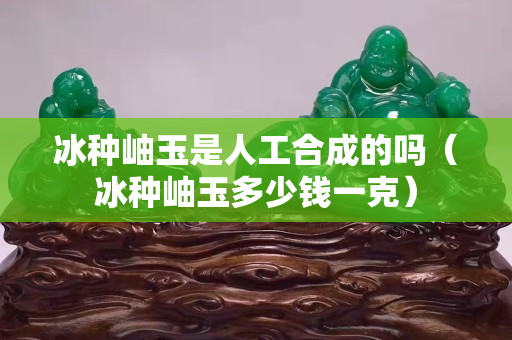 冰种岫玉是人工合成的吗（冰种岫玉多少钱一克）