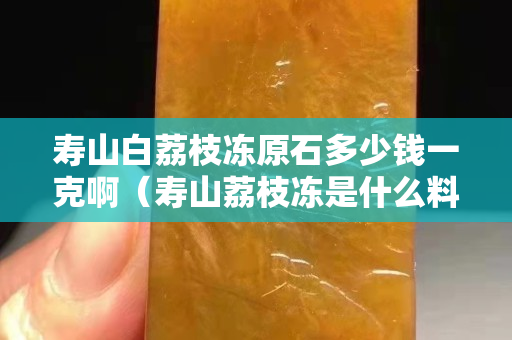 寿山白荔枝冻原石多少钱一克啊（寿山荔枝冻是什么料）