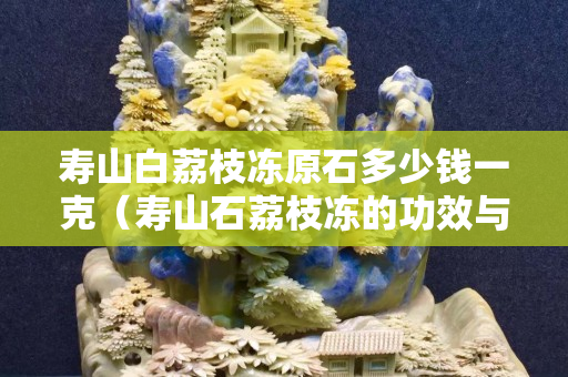 寿山白荔枝冻原石多少钱一克（寿山石荔枝冻的功效与作用）