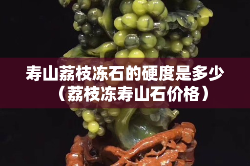 寿山荔枝冻石的硬度是多少（荔枝冻寿山石价格）