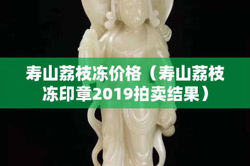 寿山荔枝冻价格（寿山荔枝冻印章2019拍卖结果）