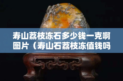 寿山荔枝冻石多少钱一克啊图片（寿山石荔枝冻值钱吗）