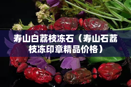 寿山白荔枝冻石（寿山石荔枝冻印章精品价格）