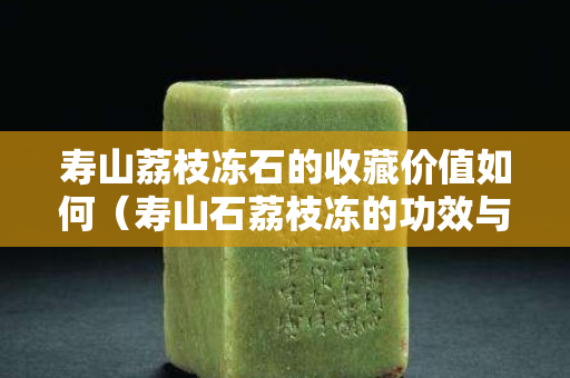 寿山荔枝冻石的收藏价值如何（寿山石荔枝冻的功效与作用）