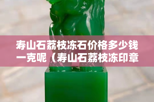 寿山石荔枝冻石价格多少钱一克呢（寿山石荔枝冻印章精品价格）