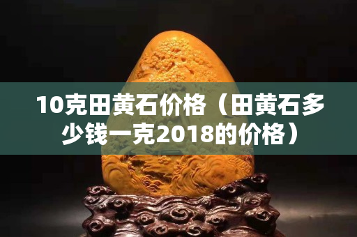 10克田黄石价格（田黄石多少钱一克2018的价格）