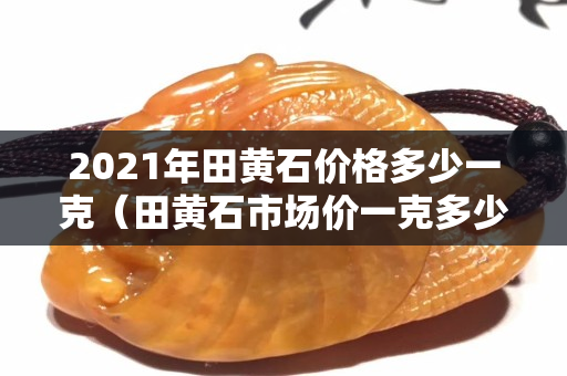 2021年田黄石价格多少一克（田黄石市场价一克多少钱）