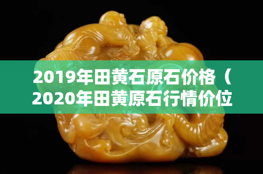 2019年田黄石原石价格（2020年田黄原石行情价位）