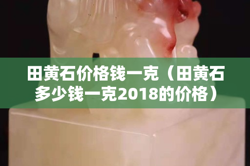 田黄石价格钱一克（田黄石多少钱一克2018的价格）