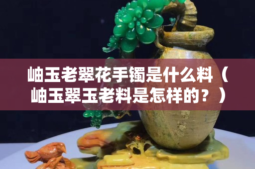 岫玉老翠花手镯是什么料（岫玉翠玉老料是怎样的？）