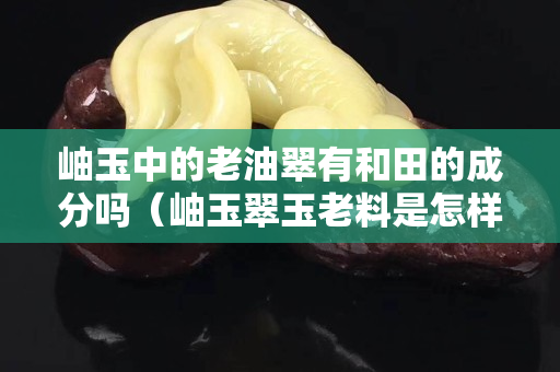 岫玉中的老油翠有和田的成分吗（岫玉翠玉老料是怎样的？）