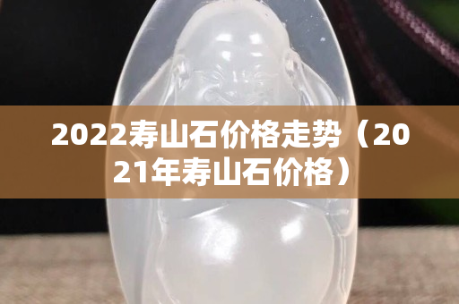 2022寿山石价格走势（2021年寿山石价格）