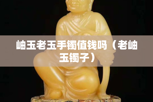 岫玉老玉手镯值钱吗（老岫玉镯子）