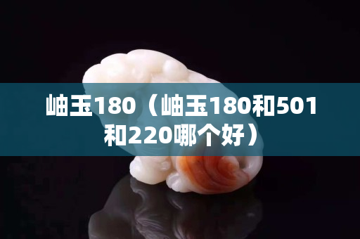 岫玉180（岫玉180和501和220哪个好）